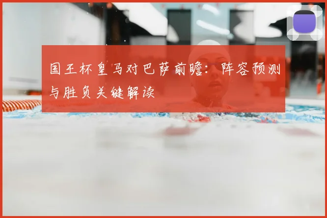 国王杯皇马对巴萨前瞻：阵容预测与胜负关键解读