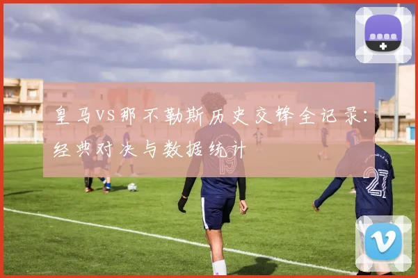 皇马vs那不勒斯历史交锋全记录：经典对决与数据统计