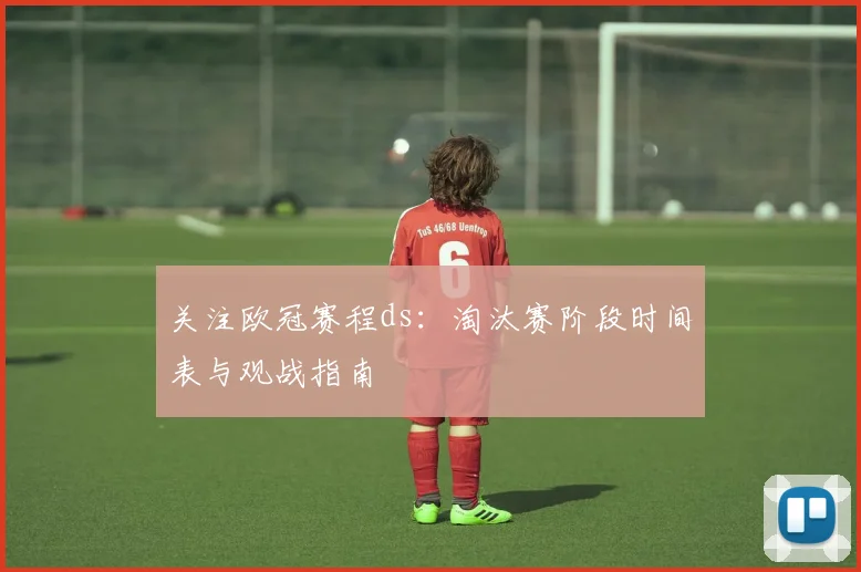 关注欧冠赛程ds：淘汰赛阶段时间表与观战指南
