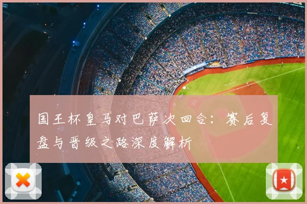 国王杯皇马对巴萨次回合：赛后复盘与晋级之路深度解析
