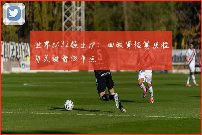 世界杯32强出炉：回顾资格赛历程与关键晋级节点