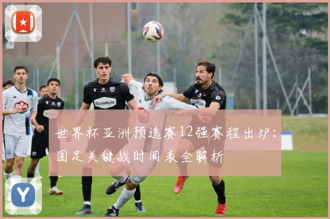 世界杯亚洲预选赛12强赛程出炉：国足关键战时间表全解析