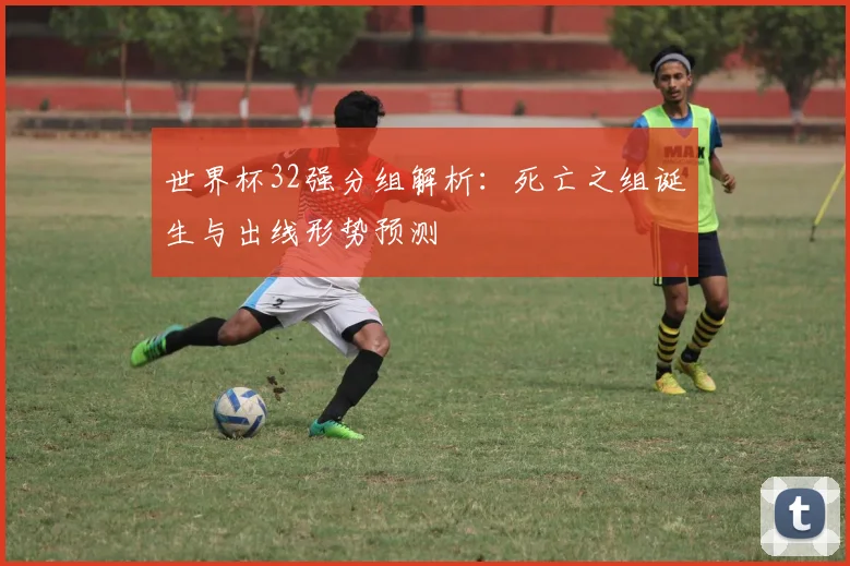世界杯32强分组解析：死亡之组诞生与出线形势预测