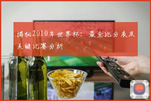 揭秘2010年世界杯：最全比分表及关键比赛分析