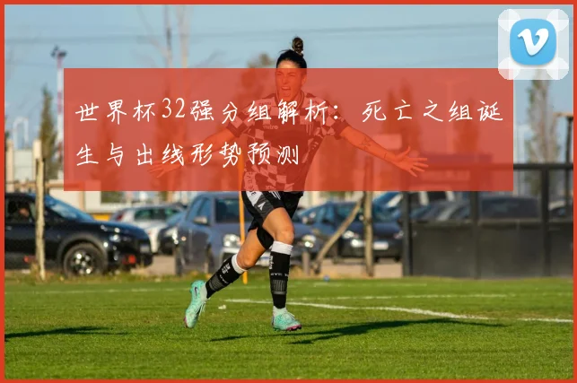 世界杯32强分组解析：死亡之组诞生与出线形势预测