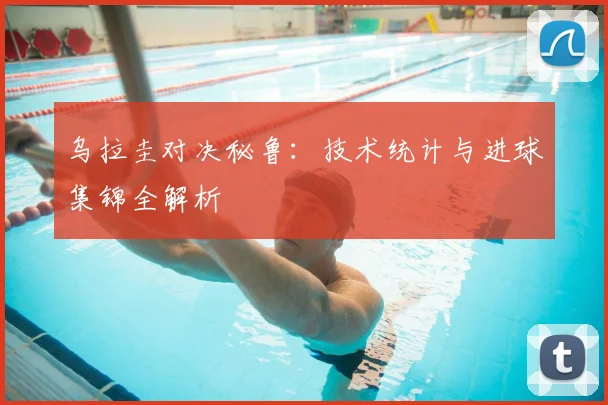 乌拉圭对决秘鲁:技术统计与进球集锦全解析