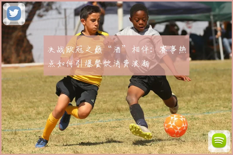 决战欧冠之巅“酒”相伴：赛事热点如何引爆餐饮消费浪潮
