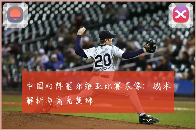 中国对阵塞尔维亚比赛录像:战术解析与高光集锦