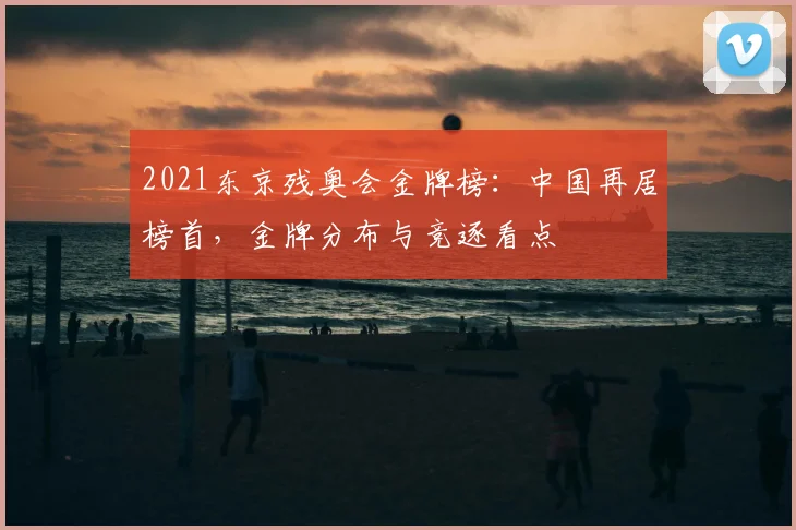 2021东京残奥会金牌榜：中国再居榜首，金牌分布与竞逐看点