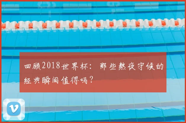 回顾2018世界杯：那些熬夜守候的经典瞬间值得吗？