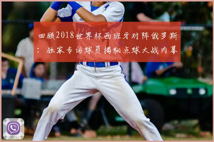 回顾2018世界杯西班牙对阵俄罗斯：独家专访球员揭秘点球大战内幕
