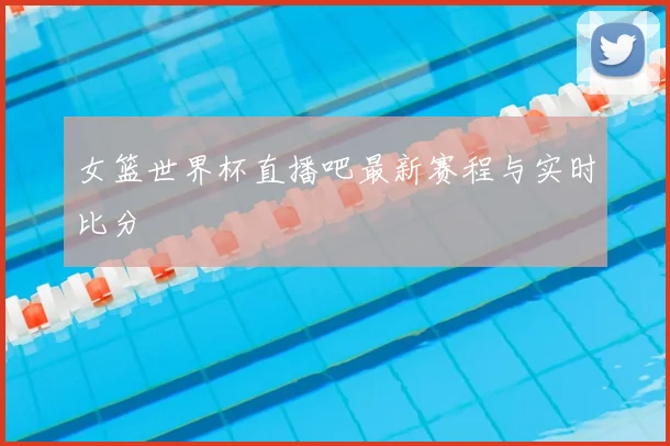 女篮世界杯直播吧最新赛程与实时比分