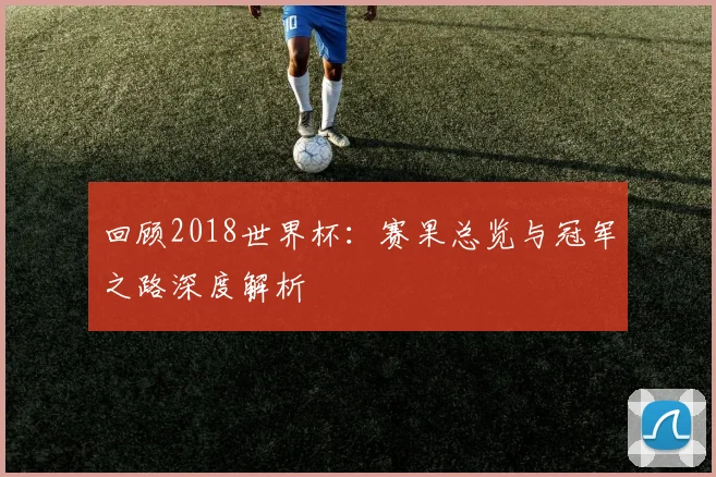 回顾2018世界杯：赛果总览与冠军之路深度解析