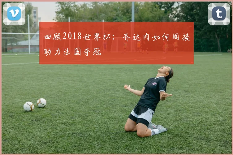 回顾2018世界杯：齐达内如何间接助力法国夺冠