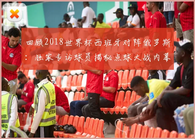 回顾2018世界杯西班牙对阵俄罗斯：独家专访球员揭秘点球大战内幕