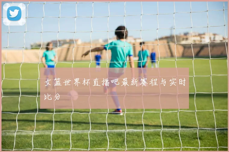 女篮世界杯直播吧最新赛程与实时比分